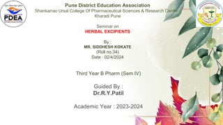 Pune District Education Association
Shankarrao Ursal College Of Pharmaceutical Sciences & Research Center ,
Kharadi Pune
Seminar on
HERBAL EXCIPIENTS
By :
MR. SIDDHESH KOKATE
(Roll no.34)
Date : 02/4/2024
Third Year B Pharm (Sem IV)
Guided By :
Dr.R.Y.Patil
Academic Year : 2023-2024
 