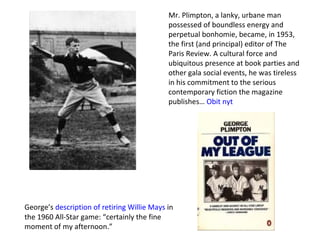 Mr. Plimpton, a lanky, urbane man possessed of boundless energy and perpetual bonhomie, became, in 1953, the first (and principal) editor of The Paris Review. A cultural force and ubiquitous presence at book parties and other gala social events, he was tireless in his commitment to the serious contemporary fiction the magazine publishes…  Obit nyt   George’s  description of retiring Willie Mays  in the 1960 All-Star game: “certainly the fine moment of my afternoon.” 