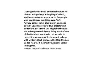 … George made Finch a Buddhist because he himself was perhaps a fledgling Buddhist, which may come as a surprise to the people who saw George presiding over  Paris Review  parties in his blue blazer, since one doesn't usually associate blue blazers with Buddhism. But I think this might be the case since George certainly was living proof of one of the Buddhist mantras in this wonderful novel. It is a mantra which is meant to help with writer's block and goes like this: Om Ara Ba Tsa Na Dhi. It means: living ripens verbal intelligence.  —From the preface by Jonathan Ames 