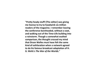 "Pretty heady stuff! [The editor] was giving me license to try to hoodwink six million readers of the magazine. I remember leaving the conference bareheaded, without a coat, and walking out of the Time-Life building into a rainstorm. Though a somewhat exalted comparison, the thought crossed my mind that Orson Welles must have felt the same kind of exhilaration when a network agreed to do his famous broadcast adaptation of H. G. Wells's  The War of the Worlds ." 