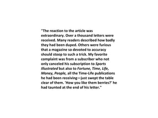 "The reaction to the article was extraordinary. Over a thousand letters were received. Many readers described how badly they had been duped. Others were furious that a magazine so devoted to accuracy should stoop to such a trick. My favorite complaint was from a subscriber who not only canceled his subscription to  Sports Illustrated  but also to  Fortune, Time, Life, Money, People,  all the Time-Life publications he had been receiving—just swept the table clear of them. 'How you like them berries?' he had taunted at the end of his letter." 