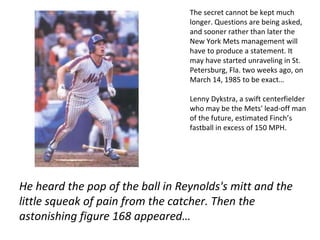 The secret cannot be kept much longer. Questions are being asked, and sooner rather than later the New York Mets management will have to produce a statement. It may have started unraveling in St. Petersburg, Fla. two weeks ago, on March 14, 1985 to be exact… Lenny Dykstra, a swift centerfielder who may be the Mets' lead-off man of the future, estimated Finch’s fastball in excess of 150 MPH. He heard the pop of the ball in Reynolds's mitt and the little squeak of pain from the catcher. Then the astonishing figure 168 appeared… 