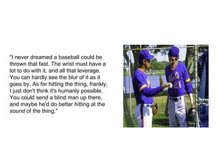 "I never dreamed a baseball could be thrown that fast. The wrist must have a lot to do with it, and all that leverage. You can hardly see the blur of it as it goes by. As for hitting the thing, frankly, I just don't think it's humanly possible. You could send a blind man up there, and maybe he'd do better hitting at the  sound  of the thing." 
