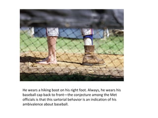 He wears a hiking boot on his right foot. Always, he wears his baseball cap back to front—the conjecture among the Met officials is that this sartorial behavior is an indication of his ambivalence about baseball. 