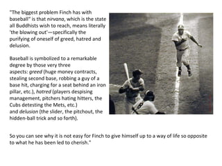 "The biggest problem Finch has with baseball“ is that  nirvana , which is the state all Buddhists wish to reach, means literally 'the blowing out'—specifically the purifying of oneself of greed, hatred and delusion.  Baseball is symbolized to a remarkable degree by those very three aspects:  greed  (huge money contracts, stealing second base, robbing a guy of a base hit, charging for a seat behind an iron pillar, etc.),  hatred  (players despising management, pitchers hating hitters, the Cubs detesting the Mets, etc.) and  delusion  (the slider, the pitchout, the hidden-ball trick and so forth).  So you can see why it is not easy for Finch to give himself up to a way of life so opposite to what he has been led to cherish." 