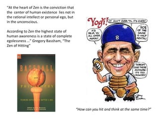 “ At the heart of Zen is the conviction that the  center of human existence  lies not in the rational intellect or personal ego, but in the unconscious. According to Zen the highest state of human awareness is a state of complete egolessness …” Gregory Bassham, “The Zen of Hitting” “ How can you hit and think at the same time?” 