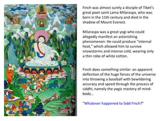 Finch was almost surely a disciple of Tibet’s great poet-saint Lama Milaraspa, who was born in the 11th century and died in the shadow of Mount Everest.  Milaraspa was a great yogi who could allegedly manifest an astonishing phenomenon: He could produce “internal heat,” which allowed him to survive snowstorms and intense cold, wearing only a thin robe of white cotton.  Finch does something similar: an apparent deflection of the huge forces of the universe into throwing a baseball with bewildering accuracy and speed through the process of siddhi, namely the yogic mastery of mind-body… “ Whatever happened to Sidd Finch ?” 