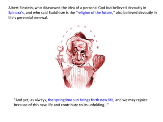Albert Einstein, who disavowed the idea of a personal God but believed devoutly in  Spinoza’s , and who said Buddhism is the “ religion of the future ,” also believed devoutly in life’s perennial renewal.  “ And yet, as always,  the springtime sun brings forth new life , and we may rejoice because of this new life and contribute to its unfolding…” 