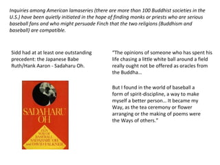 Inquiries among American lamaseries (there are more than 100 Buddhist societies in the U.S.) have been quietly initiated in the hope of finding monks or priests who are serious baseball fans and who might persuade Finch that the two religions (Buddhism and baseball) are compatible.  Sidd had at at least one outstanding precedent: the Japanese Babe Ruth/Hank Aaron - Sadaharu Oh. “ The opinions of someone who has spent his life chasing a little white ball around a field really ought not be offered as oracles from the Buddha… But I found in the world of baseball a form of spirit-discipline, a way to make myself a better person… It became my Way, as the tea ceremony or flower arranging or the making of poems were the Ways of others.” 
