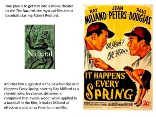 One plan is to get him into a movie theater to see  The Natural , the mystical film about baseball, starring Robert Redford.  Another film suggested is the baseball classic  It Happens Every Spring , starring Ray Milland as a chemist who, by chance, discovers a compound that avoids wood; when applied to a baseball in the film, it makes Milland as effective a pitcher as Finch is in real life. 