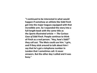 "I continued to be interested in what would happen if somehow an athlete like Sidd Finch got into the major leagues equipped with that incredible arm. So I expanded the story into a full-length book with the same title as the  Sports Illustrated  article —  The Curious Case of Sidd Finch.  People continue to think of Finch as a real person. "Hey, how's Sidd?" they call out. 'The Mets could use him.' I grin, and if they stick around to talk about him I say that he's got a telephone number in London that I sometimes call. It never answers. But the other day I called and it was busy." 