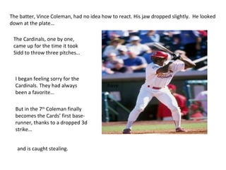 The batter, Vince Coleman, had no idea how to react. His jaw dropped slightly.  He looked down at the plate…  have The Cardinals, one by one, came up for the time it took Sidd to throw three pitches… I began feeling sorry for the Cardinals. They had always been a favorite… But in the 7 th  Coleman finally becomes the Cards’ first base-runner, thanks to a dropped 3d strike… and is caught stealing.  