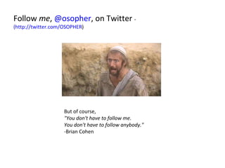 Follow  me ,  @osopher , on Twitter  -  (http://twitter.com/OSOPHER ) But of course, "You don't have to follow me.  You don't have to follow anybody."  -Brian Cohen 