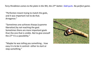 Terry Pendleton comes to the plate in the 9th, the 27 th  batter.  Sidd quits . No perfect game.  “ Perfection meant trying to match the gods, and it was important not to do that. Arrogance.” “ Sometimes one achieves tharpa (supreme liberation) by  not  reaching the goal. Sometimes there are more important goals than the one that is visible.  Not  to give oneself the 27 th  K is a possibility.” “ Maybe he was telling  you  something… how easy it is to be in control– either to start or stop something.” 
