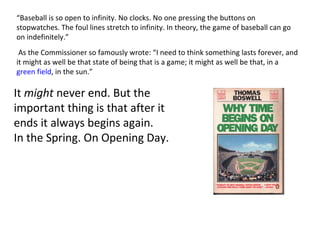 “ Baseball is so open to infinity. No clocks. No one pressing the buttons on stopwatches. The foul lines stretch to infinity. In theory, the game of baseball can go on indefinitely.” It  might  never end. But the important thing is that after it ends it always begins again.  In the Spring. On Opening Day.    As the Commissioner so famously wrote: “I need to think something lasts forever, and it might as well be that state of being that is a game; it might as well be that, in a  green field , in the sun.” 