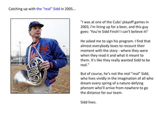 Catching up with  the “real” Sidd  in 2005… "I was at one of the Cubs' playoff games in 2003, I'm lining up for a beer, and this guy goes: 'You're Sidd Finch! I can't believe it!‘  He asked me to sign his program. I find that almost everybody loves to recount their moment with the story - where they were when they read it and what it meant to them. It's like they really wanted Sidd to be real." But of course, he’s not the  real  “real” Sidd, who lives vividly in the imagination of all who dream every spring of a nature-defying phenom who’ll arrive from nowhere to go the distance for our team. Sidd lives.  