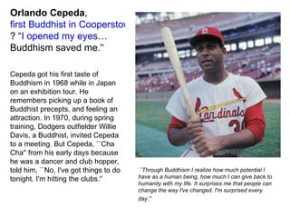 Orlando   Cepeda ,  first Buddhist in Cooperstown ? “ I opened my eyes … Buddhism saved me.'‘ Cepeda got his first taste of Buddhism in 1968 while in Japan on an exhibition tour. He remembers picking up a book of Buddhist precepts, and feeling an attraction. In 1970, during spring training, Dodgers outfielder Willie Davis, a Buddhist, invited Cepeda to a meeting. But Cepeda, ``Cha Cha'' from his early days because he was a dancer and club hopper, told him, ``No, I've got things to do tonight. I'm hitting the clubs.'‘ ``Through Buddhism I realize how much potential I have as a human being, how much I can give back to humanity with my life. It surprises me that people can change the way I've changed. I'm surprised every day.''   