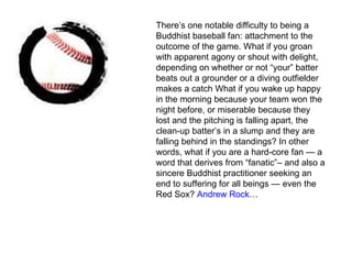 There’s one notable difficulty to being a Buddhist baseball fan: attachment to the outcome of the game. What if you groan with apparent agony or shout with delight, depending on whether or not “your” batter beats out a grounder or a diving outfielder makes a catch What if you wake up happy in the morning because your team won the night before, or miserable because they lost and the pitching is falling apart, the clean-up batter’s in a slump and they are falling behind in the standings? In other words, what if you are a hard-core fan — a word that derives from “fanatic”– and also a sincere Buddhist practitioner seeking an end to suffering for all beings — even the Red Sox?  Andrew Rock … 
