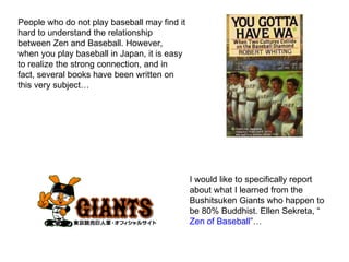 People who do not play baseball may find it hard to understand the relationship between Zen and Baseball. However, when you play baseball in Japan, it is easy to realize the strong connection, and in fact, several books have been written on this very subject… I would like to specifically report about what I learned from the Bushitsuken Giants who happen to be 80% Buddhist. Ellen Sekreta, “ Zen of Baseball ”… 