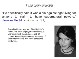 The Buddha on nature “ He specifically said it was a sin against right living for anyone to claim to have supernatural powers, ”   Jennifer Hecht  reminds us. But, Once Buddhism was out of the Buddha’s hands, the ideas of prayer and worship, a universal mind, magic, gods, and, of course, karma began to creep into many of the Buddhist sects that arose across the centuries… 