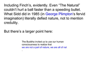 Including Finch’s, evidently. Even “The Natural” couldn’t hurl a ball faster than a speeding bullet. What Sidd did in 1985 (in  George Plimpton ‘s fervid imagination) literally defied nature, not to mention credulity. But there’s a larger point here: The Buddha invited us to use our human consciousness to realize that  we are not a part of nature, we are all of nature .  