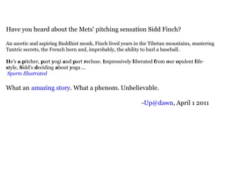 Have you heard about the Mets' pitching sensation Sidd Finch? An ascetic and aspiring Buddhist monk, Finch lived years in the Tibetan mountains, mastering Tantric secrets, the French horn and, improbably, the ability to hurl a baseball. H e's   a p itcher,   p art   y ogi   a nd   p art   r ecluse.   I mpressively   l iberated  f rom   o ur   o pulent   l ife- s tyle,   S idd's   d eciding   a bout   y oga ...   Sports Illustrated What an   amazing story . What a phenom. Unbelievable. - [email_address] , April 1 2011 