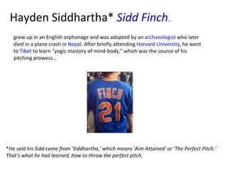 Hayden Siddhartha*  Sidd  Finch …  grew up in an English orphanage and was adopted by an  archaeologist  who later died in a plane crash in  Nepal . After briefly attending  Harvard University , he went to  Tibet  to learn "yogic mastery of mind-body," which was the source of his pitching prowess… * He said his Sidd came from 'Siddhartha,' which means 'Aim Attained' or 'The Perfect Pitch.' That's what he had learned, how to throw the perfect pitch. 