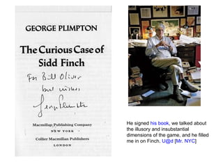 He signed  his book , we talked about the illusory and insubstantial dimensions of the game, and he filled me in on Finch.  [email_address]  [ Mr. NYC ] 