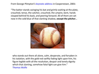 From George Plimpton’s  keynote address  in Cooperstown, 2001: “ The batter stands swinging his bat and grimly waiting at the plate,  crouched, tense, the catcher, crouched, the umpire, bent, hands  clasped behind his back, and peering forward. All of them are set  now in the cold blue of that slanting shadow,  except the pitcher … who stands out there all alone, calm, desperate, and forsaken in  his isolation, with the gold-red swiftly fading light upon him, his  figure legible with all the resolution, despair and lonely dignity  which that slanting, somehow fatal light can give him.”  Thomas Wolfe  