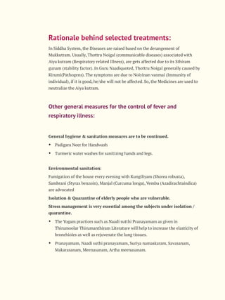 Rationale behind selected treatments:
In Siddha System, the Diseases are raised based on the derangement of
Mukkutram. Usually, Thottru Noigal (communicable diseases) associated with
Aiya kutram (Respiratory related Illness), are gets affected due to its Sthiram
gunam (stability factor). In Guru Naadiquoted, Thottru Noigal generally caused by
Kirumi(Pathogens). The symptoms are due to Noiyinan vanmai (Immunity of
individual), if it is good, he/she will not be affected. So, the Medicines are used to
neutralize the Aiya kutram.
Other general measures for the control of fever and
respiratory illness:
General hygiene & sanitation measures are to be continued.
Ÿ Padigara Neer for Handwash
Ÿ Turmeric water washes for sanitizing hands and legs.
Environmental sanitation:
Fumigation of the house every evening with Kungiliyam (Shorea robusta),
Sambrani (Styrax benzoin), Manjal (Curcuma longa), Vembu (Azadirachtaindica)
are advocated
Isolation & Quarantine of elderly people who are vulnerable.
Stress management is very essential among the subjects under isolation /
quarantine.
Ÿ The Yogam practices such as Naadi sutthi Pranayamam as given in
Thirumoolar Thirumanthiram Literature will help to increase the elasticity of
bronchioles as well as rejuvenate the lung tissues.
Ÿ Pranayamam, Naadi suthi pranayamam, Suriya namaskaram, Savasanam,
Makarasanam, Meenasanam, Artha meenasanam.
 