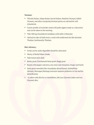 Varmam:
Ÿ Thivalai Kalam, Adapa Kalam, Kavuli Kalam, Mudichu Varmam, Sakthi
Varmam, and other energizing Varmam points are advised for self-
stimulation
Ÿ Coarse powder of coriander seeds with palm jiggery made as a decoction
and can be taken in the morning.
Ÿ Take 500 mg of powdered Amukkara with milk or Hotwater.
Ÿ Advised to take oil bath twice a week with medicated oils like Karisalai
Thailam, Santhanathy Thailam.
Diet Advisory:
Ÿ Foods can be easily digestible should be advocated
Ÿ Plenty of Boiled Water Intake
Ÿ Take lemon juice daily
Ÿ Barley gruel, Panchamutti kanji gruel, Raggi gruel
Ÿ Rasam with pepper and jeera, star anise and cinnamon, Ginger and Garlic
Ÿ Daily green smoothie like Avaraipinju (Broad beans), KathaiPinju
(Brinjal), Murungai (Moringa Leaves)to improve prebiotics in Gut and for
detoxiﬁcation
Ÿ As above with diet for co-morbidities, like Low Glycemic index and Low
Glycemic diet,
 