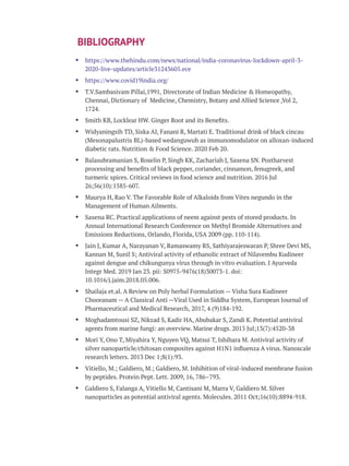 Ÿ https://www.thehindu.com/news/national/india-coronavirus-lockdown-april-3-
2020-live-updates/article31243605.ece
Ÿ https://www.covid19india.org/
Ÿ T.V.Sambasivam Pillai,1991, Directorate of Indian Medicine & Homeopathy,
Chennai, Dictionary of Medicine, Chemistry, Botany and Allied Science ,Vol 2,
1724.
Ÿ Smith KB, Locklear HW. Ginger Root and its Beneﬁts.
Ÿ Widyaningsih TD, Siska AI, Fanani R, Martati E. Traditional drink of black cincau
(Mesonapalustris BL)-based wedanguwuh as immunomodulator on alloxan-induced
diabetic rats. Nutrition & Food Science. 2020 Feb 20.
Ÿ Balasubramanian S, Roselin P, Singh KK, Zachariah J, Saxena SN. Postharvest
processing and beneﬁts of black pepper, coriander, cinnamon, fenugreek, and
turmeric spices. Critical reviews in food science and nutrition. 2016 Jul
26;56(10):1585-607.
Ÿ Maurya H, Rao V. The Favorable Role of Alkaloids from Vitex negundo in the
Management of Human Ailments.
Ÿ Saxena RC. Practical applications of neem against pests of stored products. In
Annual International Research Conference on Methyl Bromide Alternatives and
Emissions Reductions, Orlando, Florida, USA 2009 (pp. 110-114).
Ÿ Jain J, Kumar A, Narayanan V, Ramaswamy RS, Sathiyarajeswaran P, Shree Devi MS,
Kannan M, Sunil S; Antiviral activity of ethanolic extract of Nilavembu Kudineer
against dengue and chikungunya virus through in vitro evaluation. J Ayurveda
Integr Med. 2019 Jan 23. pii: S0975-9476(18)30073-1. doi:
10.1016/j.jaim.2018.05.006.
Ÿ Shailaja et.al. A Review on Poly herbal Formulation — Visha Sura Kudineer
Chooranam — A Classical Anti —Viral Used in Siddha System, European Journal of
Pharmaceutical and Medical Research, 2017, 4 (9)184-192.
Ÿ Moghadamtousi SZ, Nikzad S, Kadir HA, Abubakar S, Zandi K. Potential antiviral
agents from marine fungi: an overview. Marine drugs. 2015 Jul;13(7):4520-38
Ÿ Mori Y, Ono T, Miyahira Y, Nguyen VQ, Matsui T, Ishihara M. Antiviral activity of
silver nanoparticle/chitosan composites against H1N1 inﬂuenza A virus. Nanoscale
research letters. 2013 Dec 1;8(1):93.
Ÿ Vitiello, M.; Galdiero, M.; Galdiero, M. Inhibition of viral-induced membrane fusion
by peptides. Protein Pept. Lett. 2009, 16, 786–793.
Ÿ Galdiero S, Falanga A, Vitiello M, Cantisani M, Marra V, Galdiero M. Silver
nanoparticles as potential antiviral agents. Molecules. 2011 Oct;16(10):8894-918.
BIBLIOGRAPHY
 
