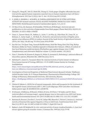 Ÿ Chang JS1, Wang KC, Yeh CF, Shieh DE, Chiang LC; Fresh ginger (Zingiber ofﬁcinale) has anti-
viral activity against human respiratory syncytial virus in human respiratory tract cell lines.J
Ethnopharmacol. 2013 Jan 9;145(1):146-51. doi: 10.1016/j.jep.2012.10.043.
Ÿ G. JOSHI, S. SHARMA, J. ACHARYA, M. PARIDA;ASSESSMENT OF IN VITRO ANTIVIRAL
ACTIVITY OF Ocimum sanctum (TULSI) AGAINST PANDEMIC SWINE FLU H1N1 VIRUS
INFECTION; World Research Journal of Antimicrobial Agents, 3 (1), 62-67.
Ÿ CE Mair, R Liu, AG Atanasov, M Schmidtke, VM Dirsch, JM Rollinger; Antiviral and anti-
proliferative in vitro activities of piperamides from black pepper; Planta Med 2016; 82(S 01):S1-
S381DOI: 10.1055/s-0036-1596830
Ÿ Umar, S., Tanveer Munir, M., Subhan, S., Azam, T., un Nisa, Q., Irfan Khan, M., Umar, W., ur
Rehman, Z., Sattar Saqib, A., Ali Shah, M., Protective and antiviral activities of Nigella sativa
against avian inﬂuenza (H9N2) in turkeys, Journal of the Saudi Society of Agricultural Sciences
(2016), doi: http://dx.doi.org/ 10.1016/j.jssas.2016.09.004
Ÿ Sau Har Lee, Yin Quan Tang, Anusyah Rathkrishnan, Seok Mui Wang, Kien Chai Ong, Rishya
Manikam, Bobby Joe Payne, InduBala Jaganath & Shamala Devi Sekaran ; Effects of cocktail of
four local Malaysian medicinal plants (Phyllanthus spp.) against dengue virus 2; BMC
Complementary and Alternative Medicine volume 13, Article number: 192 (2013)
Ÿ Fiore C, Eisenhut M, Krausse R, Ragazzi E, Pellati D, Armanini D, Bielenberg J. Antiviral effects of
Glycyrrhiza species; Phytother Res. 2008 Feb;22(2):141-8.
Ÿ Mehrbod P1, Amini E1, Tavassoti-Kheiri M1 Antiviral Activity of Garlic Extract on Inﬂuenza
Virus Iranian Journal of Virology 2009;3(1): 19-23 ©2009, Iranian Society for Virology ;
Availablefrom:
https://www.researchgate.net/publication/287841390_Antiviral_activity_of_garlic_ex
tract_on_Inﬂuenza_virus [accessed Apr 04 2020].
Ÿ Investigation of Antiviral Properties of Medicinal Plant Extracts Research Scholar: Wadhwani
Ashish Devidas Guide: Dr. P. Vijayan Department: Pharmaceutical Biotechnology College: JSS
College of Pharmacy, Ootacamund University: JSS University, Mysore;
https://shodhganga.inﬂibnet.ac.in/bitstream/10603/30854/13/13_summary%20&%20conclusion.
pdf
Ÿ Chetan B, Nakum A. (2010) Use of natural compounds, chitin and tinosporin for the treatment of
the targeted viruses (retroviruses) (HIV-1, HIV-2) all subgroups, HTLV and other viral disease.
Indian patent Appl. IN 2010MU01350 A 20100730.
Ÿ M Ichsyani, A Ridhanya, M Risanti, H Desti, R Ceria, D H Putri, T M Sudiro and B E Dewi;
Antiviral effects of Curcuma longa L. against dengue virus in vitro and in vivo; IOP Conf. Series:
Earth and Environmental Science 101 (2017) 012005 doi:10.1088/1755-1315/101/1/012005
Ÿ Battistini R, Rossini I, Ercolini C, Goria M, Callipo MR, Maurella C, Pavoni E, Serracca L; Antiviral
Activity of Essential Oils Against Hepatitis A Virus in Soft Fruits. Food Environ Virol. 2019
Mar;11(1):90-95. doi: 10.1007/s12560-019-09367-3. Epub 2019 Jan 25.
Ÿ Badam L, Joshi SP, BedekarSS.'In vitro' antiviral activity of neem (Azadirachtaindica. A. Juss) leaf
extract against group B coxsackie viruses. J Commun Dis. 1999 Jun;31(2):79-90.
 