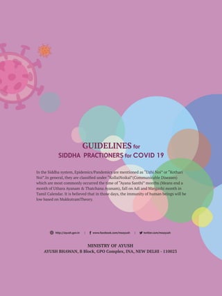 GUIDELINES for
SIDDHA PRACTIONERS for COVID 19
In the Siddha system, Epidemics/Pandemics are mentioned as “Uzhi Noi” or “Kothari
Noi”.In general, they are classiﬁed under “KollaiNoikal”(Communicable Diseases)
which are most commonly occurred the time of “Ayana Santhi” months (Means end a
month of Uthara Ayanam & Thatchana Ayanam), fall on Adi and Margazhi month in
Tamil Calendar. It is believed that in those days, the immunity of human beings will be
low based on MukkutramTheory.
MINISTRY OF AYUSH
AYUSH BHAWAN, B Block, GPO Complex, INA, NEW DELHI - 110023
http://ayush.gov.in | www.facebook.com/moayush | twitter.com/moayush
 