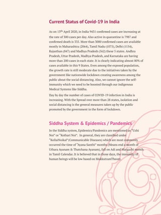Current Status of Covid-19 in India
th
As on 13 April 2020, in India 9431 conﬁrmed cases are increasing at
the rate of 300 cases per day. Also active in quarantine is 7987 and
conﬁrmed death is 335. More than 3000 conﬁrmed cases are available
mostly in Maharashtra (2064), Tamil Nadu (1075), Delhi (1154),
Rajasthan (847) and Madhya Pradesh (562) these 5 states. Andhra
Pradesh, Uttar Pradesh, Madhya Pradesh, and Karnataka are having
more than 200 cases in each state. It is clearly indicating almost 80% of
cases available in this 9 States. Even among the exposed population,
the growth rate is still moderate due to the initiatives taken by the
government like nationwide lockdown creating awareness among the
public about the social distancing. Also, we cannot ignore the self-
immunity which we need to be boosted through our indigenous
Medical Systems like Siddha.
Day by day the number of cases of COVID-19 infection in India is
increasing. With the Spread over more than 28 states, isolation and
social distancing is the general measures taken up by the public
promoted by the government in the form of lockdown.
Siddha System & Epidemics / Pandemics
In the Siddha system, Epidemics/Pandemics are mentioned as “Uzhi
Noi” or “Kothari Noi”. In general, they are classiﬁed under
“KollaiNoikal”(Communicable Diseases) which are most commonly
occurred the time of “Ayana Santhi” months (Means end a month of
Uthara Ayanam & Thatchana Ayanam), fall on Adi and Margazhi month
in Tamil Calendar. It is believed that in those days, the immunity of
human beings will be low based on MukkutramTheory.
 