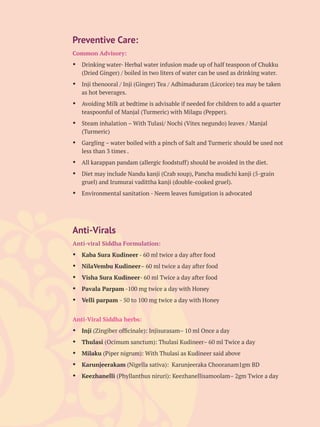 Preventive Care:
Common Advisory:
Ÿ Drinking water- Herbal water infusion made up of half teaspoon of Chukku
(Dried Ginger) / boiled in two liters of water can be used as drinking water.
Ÿ Inji thenooral / Inji (Ginger) Tea / Adhimaduram (Licorice) tea may be taken
as hot beverages.
Ÿ Avoiding Milk at bedtime is advisable if needed for children to add a quarter
teaspoonful of Manjal (Turmeric) with Milagu (Pepper).
Ÿ Steam inhalation – With Tulasi/ Nochi (Vitex negundo) leaves / Manjal
(Turmeric)
Ÿ Gargling – water boiled with a pinch of Salt and Turmeric should be used not
less than 3 times .
Ÿ All karappan pandam (allergic foodstuff) should be avoided in the diet.
Ÿ Diet may include Nandu kanji (Crab soup), Pancha mudichi kanji (5-grain
gruel) and Irumurai vadittha kanji (double-cooked gruel).
Ÿ Environmental sanitation - Neem leaves fumigation is advocated
Anti-Virals
Anti-viral Siddha Formulation:
Ÿ Kaba Sura Kudineer - 60 ml twice a day after food
Ÿ NilaVembu Kudineer– 60 ml twice a day after food
Ÿ Visha Sura Kudineer- 60 ml Twice a day after food
Ÿ Pavala Parpam -100 mg twice a day with Honey
Ÿ Velli parpam - 50 to 100 mg twice a day with Honey
Anti-Viral Siddha herbs:
Ÿ Inji (Zingiber ofﬁcinale): Injisurasam– 10 ml Once a day
Ÿ Thulasi (Ocimum sanctum): Thulasi Kudineer– 60 ml Twice a day
Ÿ Milaku (Piper nigrum): With Thulasi as Kudineer said above
Ÿ Karunjeerakam (Nigella sativa): Karunjeeraka Chooranam1gm BD
Ÿ Keezhanelli (Phyllanthus niruri): Keezhanellisamoolam– 2gm Twice a day
 