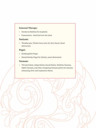 External Therapy:
Ÿ Neerkovai Mathirai for headache.
Ÿ Fomentation - betel leaf over the chest
Nasiyam:
Ÿ Thumbai poo, Thulasi leave juice for Sore throat, Nasal
obstruction
Pugai:
Ÿ Kandangathiri Pugai
Ÿ Manjal Kombu Pugai for rhinitis, nasal obstruction
Varmam:
Ÿ Thivalai Kalam, Adapa Kalam, Kavuli Kalam, Mudichu Varmam,
Sakthi Varmam, and other energizing Varmam points for immune
enhancing, fever and respiratory illness.
 
