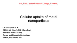 Cellular uptake of metal
nanoparticles
1
For, Govt., Siddha Medical College, Chennai,
Dr. Subhathirai. S. P.
BSMS., MS (Nano)., PhD (Micro Eng.)
Assistant Professor (Sr.),
Sensor and Biomedical technology,
SENSE, VIT, Vellore, India.
 