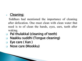  Cleaning:
Siddhars had mentioned the importance of cleaning
after defecation. One must clean with clean water that
need is to of clean the hands, eyes, ears, teeth after
waking.
 Pal thulakkal (cleaning of teeth)
 Naakku suddhi (Tongue cleaning)
 Eye care ( Kan )
 Nose care (Mookku)
 