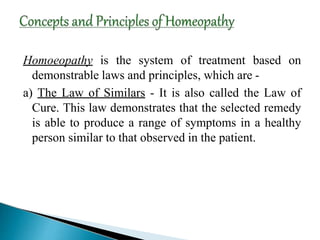 Homoeopathy is the system of treatment based on
demonstrable laws and principles, which are -
a) The Law of Similars - It is also called the Law of
Cure. This law demonstrates that the selected remedy
is able to produce a range of symptoms in a healthy
person similar to that observed in the patient.
 