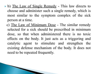  b) The Law of Single Remedy - This law directs to
choose and administer such a single remedy, which is
most similar to the symptom complex of the sick
person at a time.
c) The Law of Minimum Dose - The similar remedy
selected for a sick should be prescribed in minimum
dose, so that when administered there is no toxic
effects on the body. It just acts as a triggering and
catalytic agent to stimulate and strengthen the
existing defense mechanism of the body. It does not
need to be repeated frequently.
 