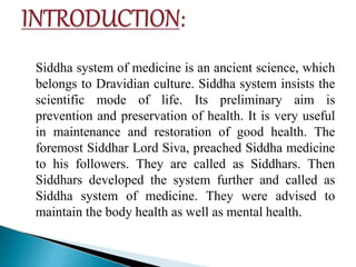 Siddha system of medicine is an ancient science, which
belongs to Dravidian culture. Siddha system insists the
scientific mode of life. Its preliminary aim is
prevention and preservation of health. It is very useful
in maintenance and restoration of good health. The
foremost Siddhar Lord Siva, preached Siddha medicine
to his followers. They are called as Siddhars. Then
Siddhars developed the system further and called as
Siddha system of medicine. They were advised to
maintain the body health as well as mental health.
 