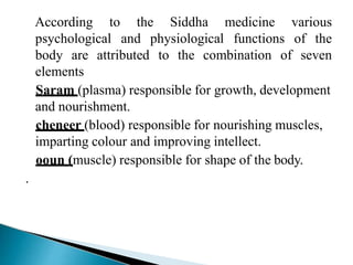 the SiddhaAccording to
psychological and
medicine
physiological functions
various
of the
body are attributed to the combination of seven
elements
Saram (plasma) responsible for growth, development
and nourishment.
cheneer (blood) responsible for nourishing muscles,
imparting colour and improving intellect.
ooun (muscle) responsible for shape of the body.
.
 