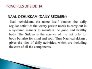 NAAL OZHUKKAM (DAILY REGIMEN)
Naal ozhukkam, the name itself denotes the daily
regular activities that every person needs to carry out in
a systemic manner to maintain the good and healthy
body. The Siddha is the science of life not only for
body but also for mind and soul. Thus Naal ozhukkam ,
gives the idea of daily activities, which are including
the care of all the components.
 