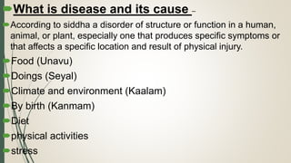 What is disease and its cause –
According to siddha a disorder of structure or function in a human,
animal, or plant, especially one that produces specific symptoms or
that affects a specific location and result of physical injury.
Food (Unavu)
Doings (Seyal)
Climate and environment (Kaalam)
By birth (Kanmam)
Diet
physical activities
stress
 