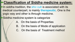 Classification of Siddha medicine system:
In siddha tradition, the shiv cult is associated with its
medical counterpart, is mainly therapeutic. One is the
yogic way and other is through medicine.
Siddha medicine system is categorize
A. On the basis of Properties
B. On the basis of Mode of application
C. On the basis of Treatment method
 