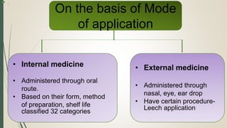  .
On the basis of Mode
of application
• Internal medicine
• Administered through oral
route.
• Based on their form, method
of preparation, shelf life
classified 32 categories
• External medicine
• Administered through
nasal, eye, ear drop
• Have certain procedure-
Leech application
 