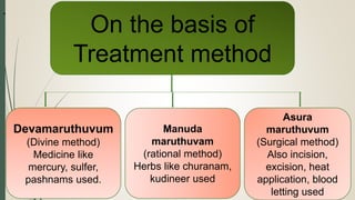 .
On the basis of
Treatment method
Devamaruthuvum
(Divine method)
Medicine like
mercury, sulfer,
pashnams used.
Manuda
maruthuvam
(rational method)
Herbs like churanam,
kudineer used
Asura
maruthuvum
(Surgical method)
Also incision,
excision, heat
application, blood
letting used
 