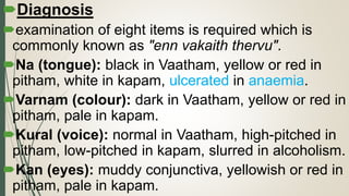 Diagnosis
examination of eight items is required which is
commonly known as "enn vakaith thervu".
Na (tongue): black in Vaatham, yellow or red in
pitham, white in kapam, ulcerated in anaemia.
Varnam (colour): dark in Vaatham, yellow or red in
pitham, pale in kapam.
Kural (voice): normal in Vaatham, high-pitched in
pitham, low-pitched in kapam, slurred in alcoholism.
Kan (eyes): muddy conjunctiva, yellowish or red in
pitham, pale in kapam.
 
