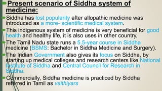 Present scenario of Siddha system of
medicine:
Siddha has lost popularity after allopathic medicine was
introduced as a more- scientific medical system.
This indigenous system of medicine is very beneficial for good
health and healthy life, it is also uses in other country,
The Tamil Nadu state runs a 5.5-year course in Siddha
medicine (BSMS: Bachelor in Siddha Medicine and Surgery).
The Indian Government also gives its focus on Siddha, by
starting up medical colleges and research centers like National
Institute of Siddha and Central Council for Research in
Siddha.
Commercially, Siddha medicine is practiced by Siddha
referred in Tamil as vaithiyars
 